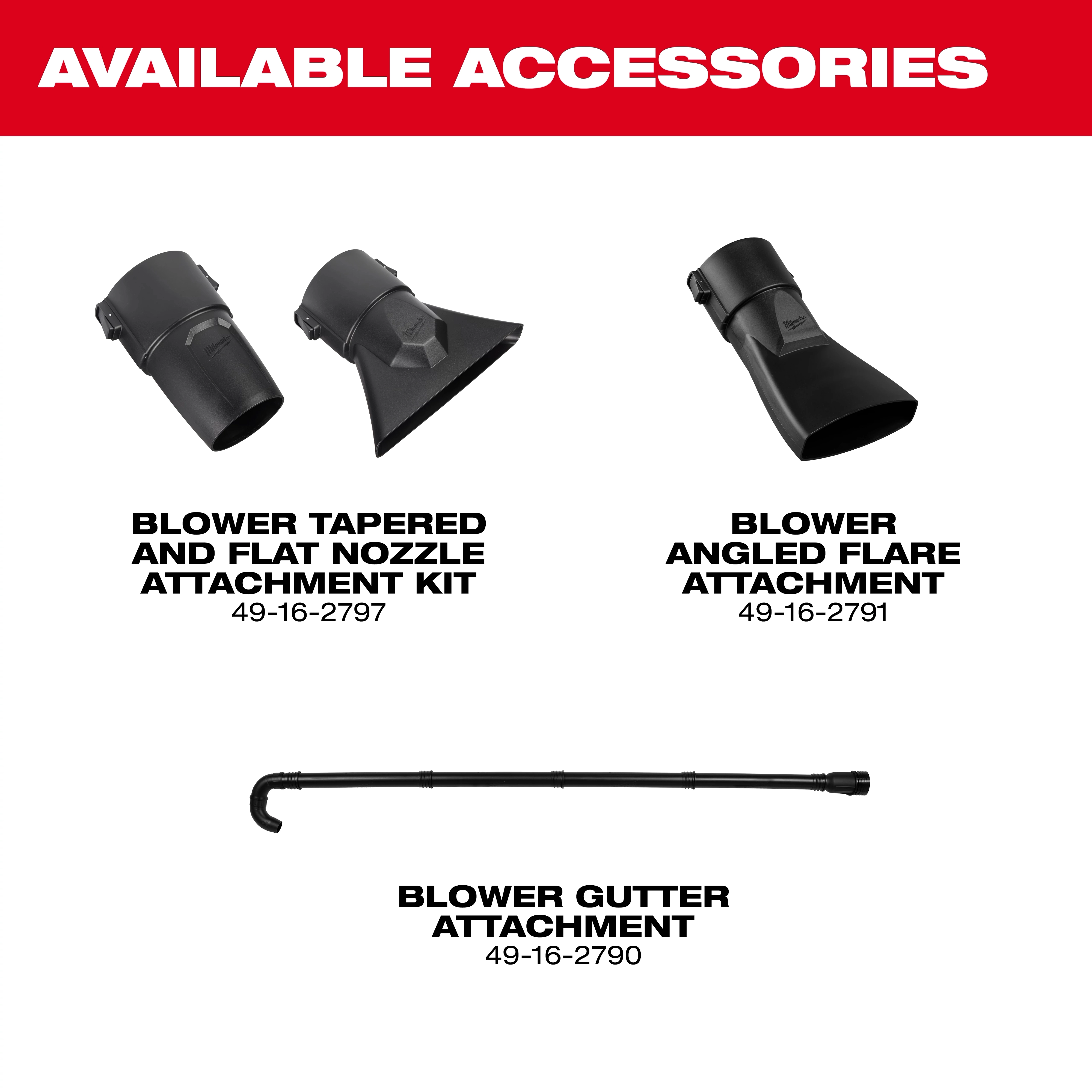 Milwaukee® M18 FUEL™ Blower 

Milwaukee® M18 FUEL™ Blower Gutter Attachment 

Milwaukee® M18 FUEL™ Blower Tapered and Flat Nozzle Attachment Kit

Milwaukee® M18 FUEL™ Blower Angled Flare Attachment